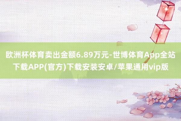 欧洲杯体育卖出金额6.89万元-世博体育App全站下载APP(官方)下载安装安卓/苹果通用vip版