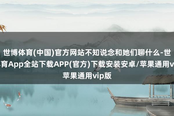 世博体育(中国)官方网站不知说念和她们聊什么-世博体育App全站下载APP(官方)下载安装安卓/苹果通用vip版