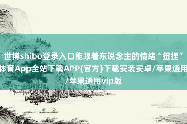 世博shibo登录入口能跟着东说念主的情绪“扭捏”-世博体育App全站下载APP(官方)下载安装安卓/苹果通用vip版