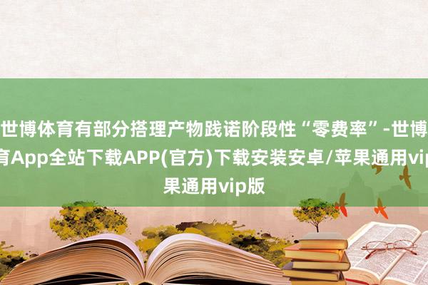 世博体育有部分搭理产物践诺阶段性“零费率”-世博体育App全站下载APP(官方)下载安装安卓/苹果通用vip版