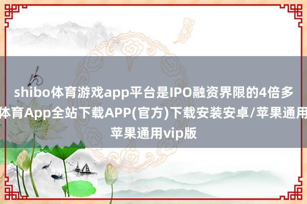shibo体育游戏app平台是IPO融资界限的4倍多-世博体育App全站下载APP(官方)下载安装安卓/苹果通用vip版