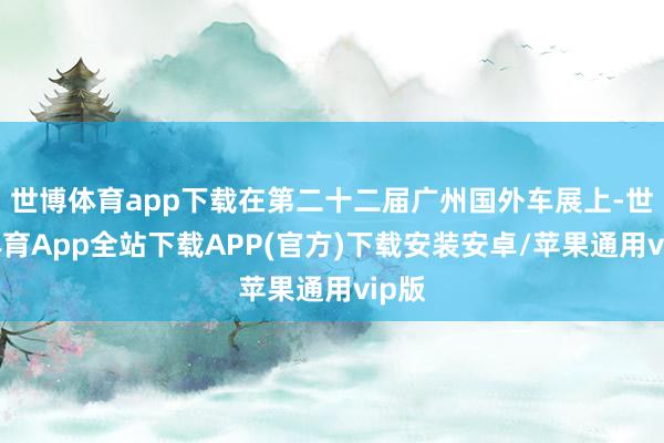 世博体育app下载在第二十二届广州国外车展上-世博体育App全站下载APP(官方)下载安装安卓/苹果通用vip版