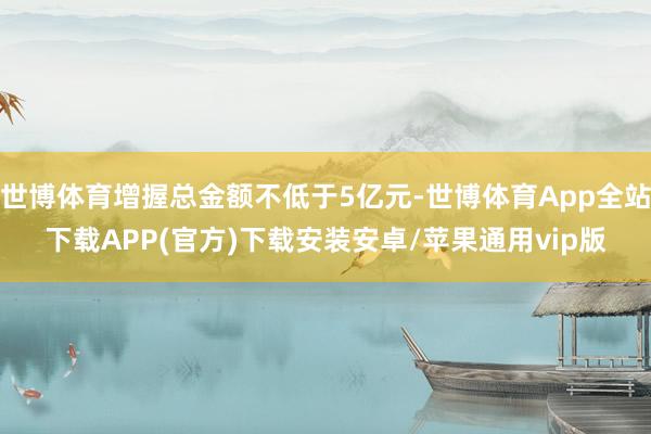 世博体育增握总金额不低于5亿元-世博体育App全站下载APP(官方)下载安装安卓/苹果通用vip版