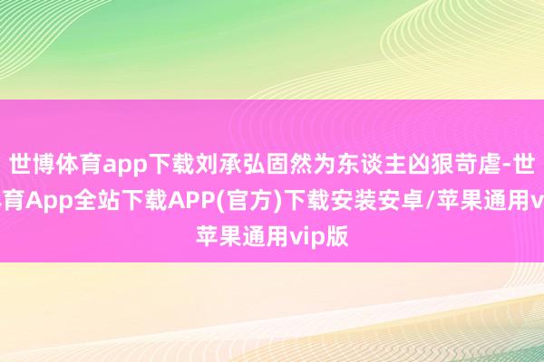 世博体育app下载刘承弘固然为东谈主凶狠苛虐-世博体育App全站下载APP(官方)下载安装安卓/苹果通用vip版