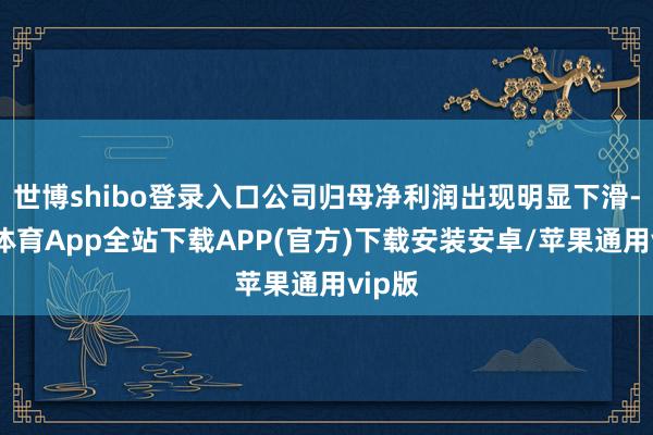 世博shibo登录入口公司归母净利润出现明显下滑-世博体育App全站下载APP(官方)下载安装安卓/苹果通用vip版