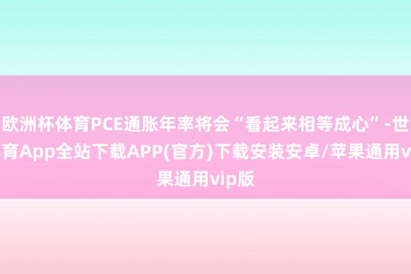 欧洲杯体育PCE通胀年率将会“看起来相等成心”-世博体育App全站下载APP(官方)下载安装安卓/苹果通用vip版