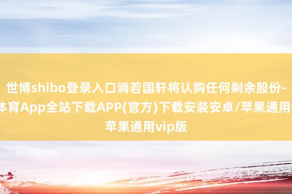 世博shibo登录入口淌若国轩将认购任何剩余股份-世博体育App全站下载APP(官方)下载安装安卓/苹果通用vip版