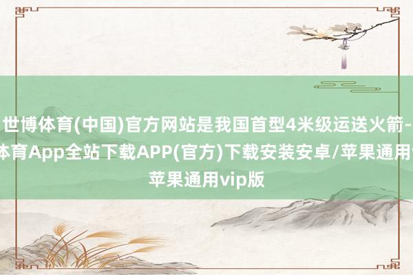 世博体育(中国)官方网站是我国首型4米级运送火箭-世博体育App全站下载APP(官方)下载安装安卓/苹果通用vip版