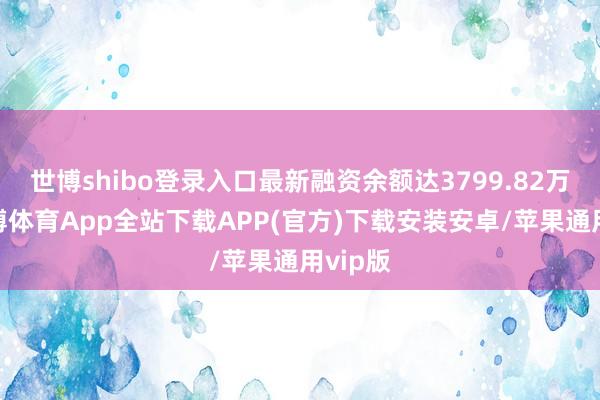 世博shibo登录入口最新融资余额达3799.82万元-世博体育App全站下载APP(官方)下载安装安卓/苹果通用vip版