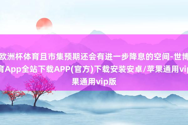 欧洲杯体育且市集预期还会有进一步降息的空间-世博体育App全站下载APP(官方)下载安装安卓/苹果通用vip版