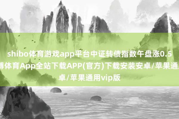 shibo体育游戏app平台中证转债指数午盘涨0.59%-世博体育App全站下载APP(官方)下载安装安卓/苹果通用vip版