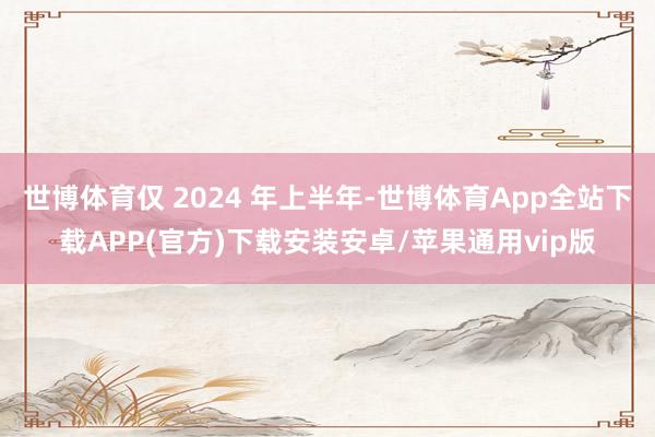 世博体育仅 2024 年上半年-世博体育App全站下载APP(官方)下载安装安卓/苹果通用vip版