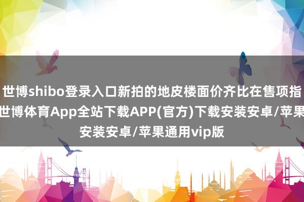 世博shibo登录入口新拍的地皮楼面价齐比在售项指标售价贵-世博体育App全站下载APP(官方)下载安装安卓/苹果通用vip版