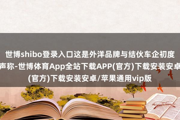 世博shibo登录入口这是外洋品牌与结伙车企初度如斯高调地集体声称-世博体育App全站下载APP(官方)下载安装安卓/苹果通用vip版