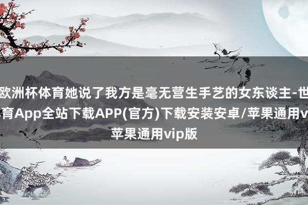 欧洲杯体育她说了我方是毫无营生手艺的女东谈主-世博体育App全站下载APP(官方)下载安装安卓/苹果通用vip版