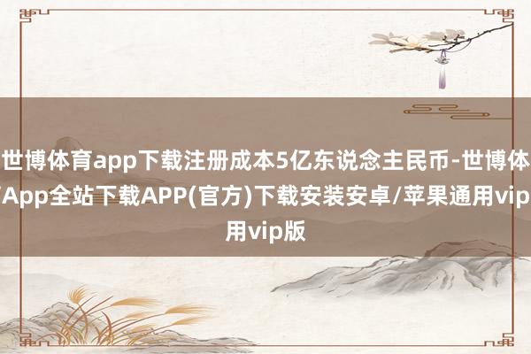 世博体育app下载注册成本5亿东说念主民币-世博体育App全站下载APP(官方)下载安装安卓/苹果通用vip版
