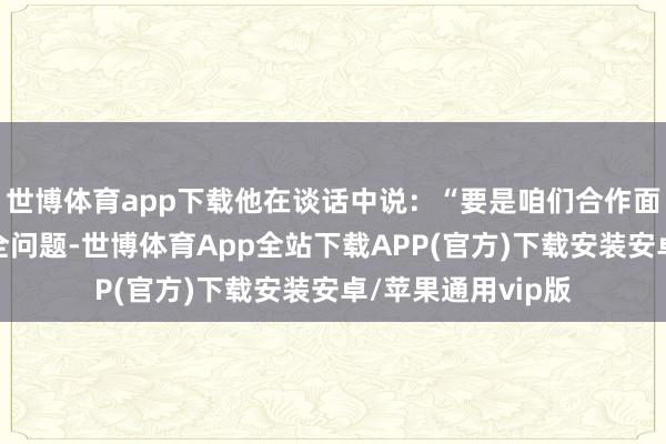 世博体育app下载他在谈话中说：“要是咱们合作面对共同的经济安全问题-世博体育App全站下载APP(官方)下载安装安卓/苹果通用vip版