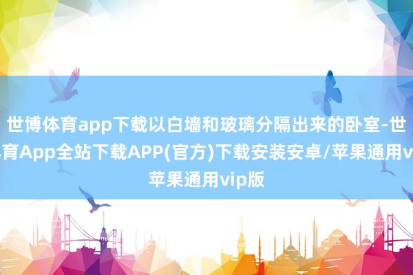 世博体育app下载以白墙和玻璃分隔出来的卧室-世博体育App全站下载APP(官方)下载安装安卓/苹果通用vip版