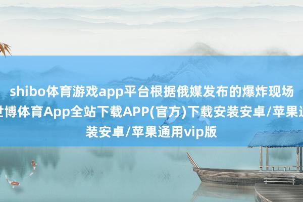shibo体育游戏app平台根据俄媒发布的爆炸现场图骄贵-世博体育App全站下载APP(官方)下载安装安卓/苹果通用vip版