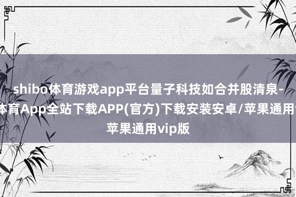 shibo体育游戏app平台量子科技如合并股清泉-世博体育App全站下载APP(官方)下载安装安卓/苹果通用vip版