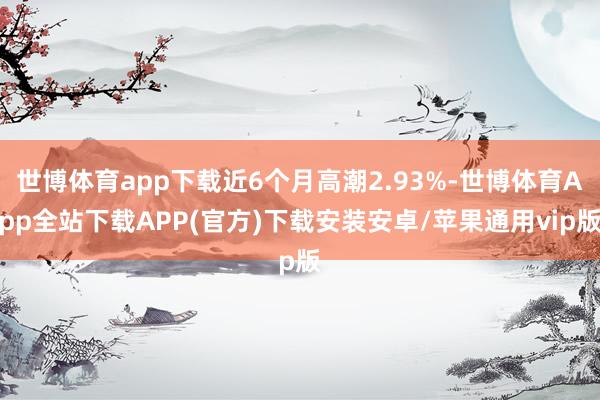 世博体育app下载近6个月高潮2.93%-世博体育App全站下载APP(官方)下载安装安卓/苹果通用vip版