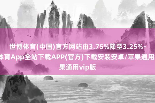 世博体育(中国)官方网站由3.75%降至3.25%-世博体育App全站下载APP(官方)下载安装安卓/苹果通用vip版