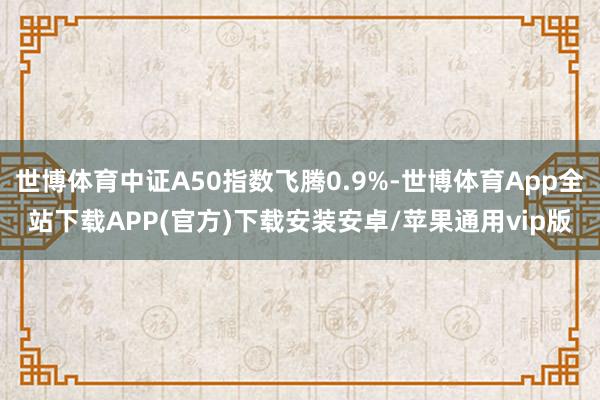 世博体育中证A50指数飞腾0.9%-世博体育App全站下载APP(官方)下载安装安卓/苹果通用vip版