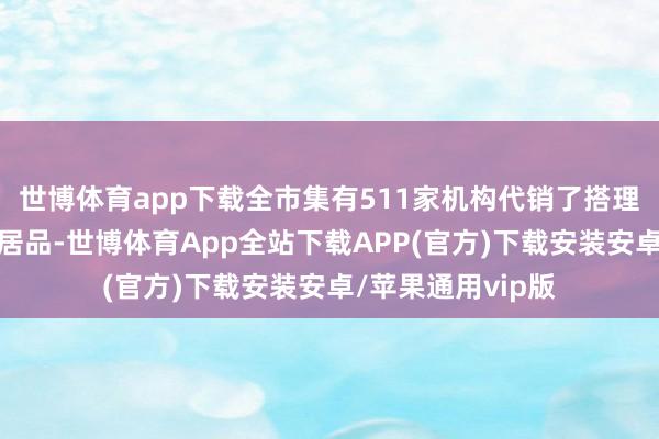世博体育app下载全市集有511家机构代销了搭理公司刊行的搭理居品-世博体育App全站下载APP(官方)下载安装安卓/苹果通用vip版