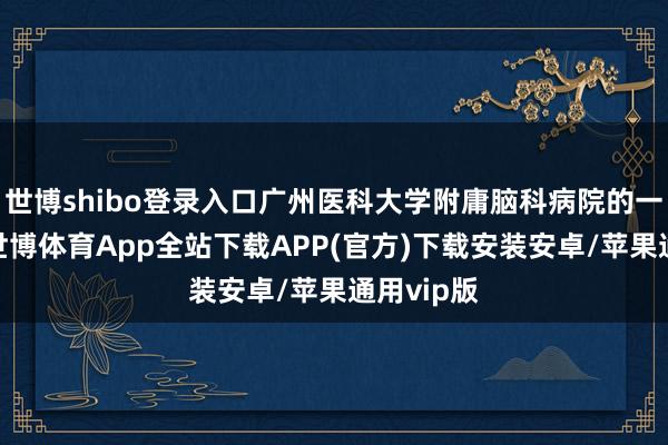 世博shibo登录入口广州医科大学附庸脑科病院的一个下昼-世博体育App全站下载APP(官方)下载安装安卓/苹果通用vip版