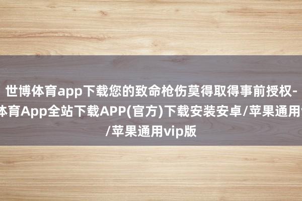 世博体育app下载您的致命枪伤莫得取得事前授权-世博体育App全站下载APP(官方)下载安装安卓/苹果通用vip版