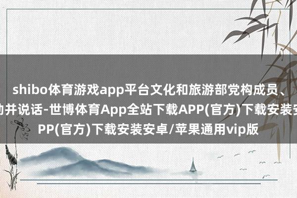 shibo体育游戏app平台文化和旅游部党构成员、副部长饶权出席行动并说话-世博体育App全站下载APP(官方)下载安装安卓/苹果通用vip版
