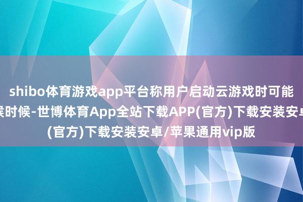 shibo体育游戏app平台称用户启动云游戏时可能会看到过长的恭候时候-世博体育App全站下载APP(官方)下载安装安卓/苹果通用vip版
