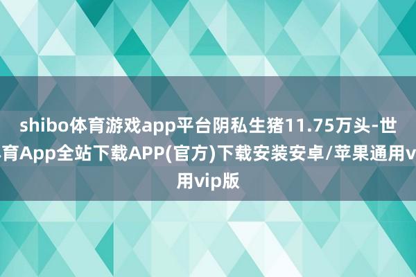 shibo体育游戏app平台阴私生猪11.75万头-世博体育App全站下载APP(官方)下载安装安卓/苹果通用vip版