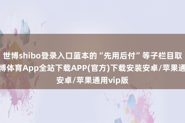 世博shibo登录入口蓝本的“先用后付”等子栏目取消了-世博体育App全站下载APP(官方)下载安装安卓/苹果通用vip版