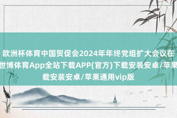 欧洲杯体育中国贸促会2024年年终党组扩大会议在北京召开-世博体育App全站下载APP(官方)下载安装安卓/苹果通用vip版