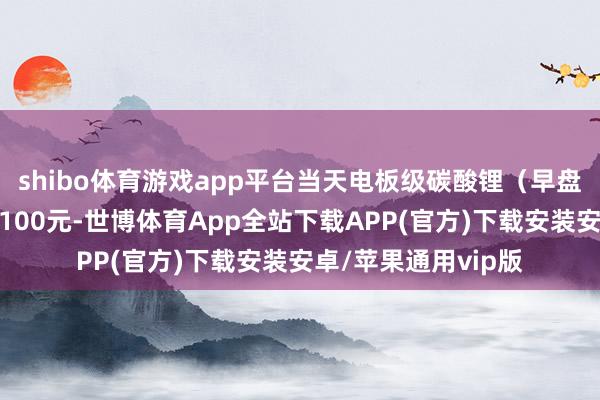 shibo体育游戏app平台当天电板级碳酸锂（早盘）价钱较上日下落100元-世博体育App全站下载APP(官方)下载安装安卓/苹果通用vip版