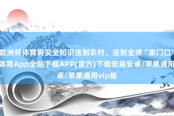 欧洲杯体育将安全知识送到农村、送到全球“家门口”-世博体育App全站下载APP(官方)下载安装安卓/苹果通用vip版