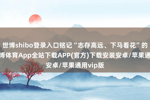 世博shibo登录入口铭记“志存高远、下马看花”的校训-世博体育App全站下载APP(官方)下载安装安卓/苹果通用vip版