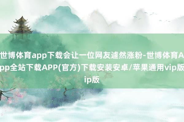 世博体育app下载会让一位网友遽然涨粉-世博体育App全站下载APP(官方)下载安装安卓/苹果通用vip版