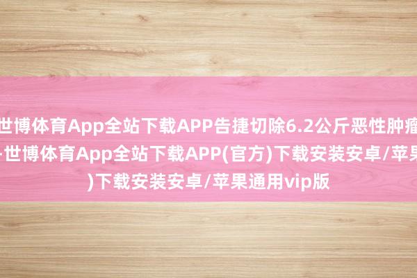 世博体育App全站下载APP告捷切除6.2公斤恶性肿瘤　　  12月中旬-世博体育App全站下载APP(官方)下载安装安卓/苹果通用vip版
