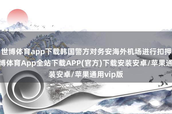 世博体育app下载韩国警方对务安海外机场进行扣押搜查-世博体育App全站下载APP(官方)下载安装安卓/苹果通用vip版