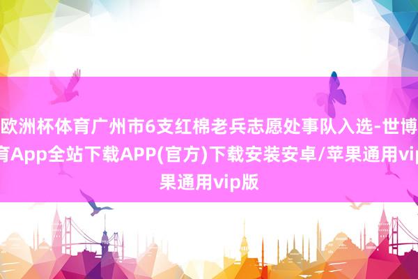 欧洲杯体育广州市6支红棉老兵志愿处事队入选-世博体育App全站下载APP(官方)下载安装安卓/苹果通用vip版