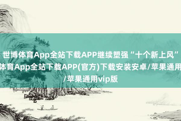 世博体育App全站下载APP继续塑强“十个新上风”-世博体育App全站下载APP(官方)下载安装安卓/苹果通用vip版