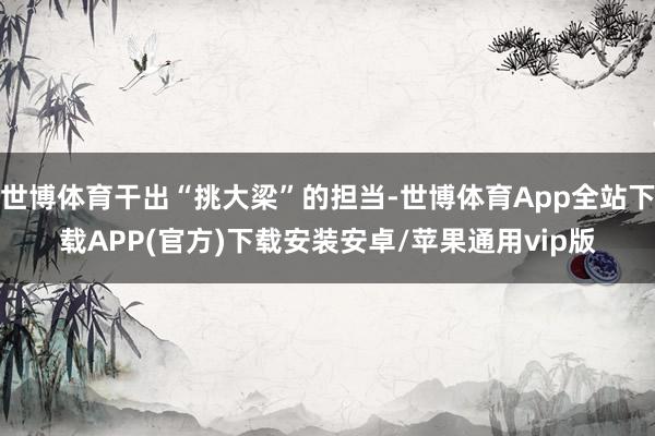 世博体育干出“挑大梁”的担当-世博体育App全站下载APP(官方)下载安装安卓/苹果通用vip版