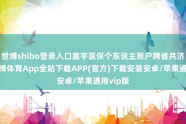 世博shibo登录入口寰宇医保个东谈主账户跨省共济开动-世博体育App全站下载APP(官方)下载安装安卓/苹果通用vip版