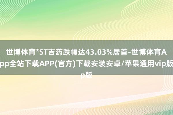 世博体育*ST吉药跌幅达43.03%居首-世博体育App全站下载APP(官方)下载安装安卓/苹果通用vip版