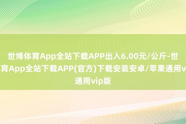 世博体育App全站下载APP出入6.00元/公斤-世博体育App全站下载APP(官方)下载安装安卓/苹果通用vip版