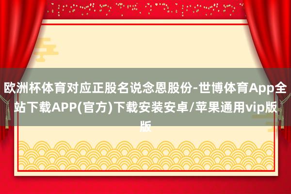 欧洲杯体育对应正股名说念恩股份-世博体育App全站下载APP(官方)下载安装安卓/苹果通用vip版