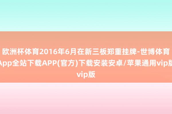 欧洲杯体育2016年6月在新三板郑重挂牌-世博体育App全站下载APP(官方)下载安装安卓/苹果通用vip版