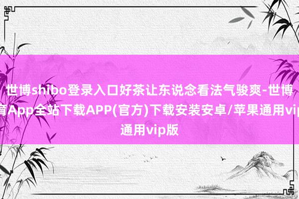 世博shibo登录入口好茶让东说念看法气骏爽-世博体育App全站下载APP(官方)下载安装安卓/苹果通用vip版